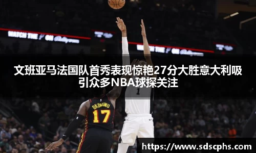 文班亚马法国队首秀表现惊艳27分大胜意大利吸引众多NBA球探关注