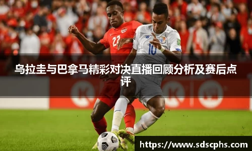 乌拉圭与巴拿马精彩对决直播回顾分析及赛后点评