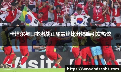 卡塔尔与日本激战正酣最终比分揭晓引发热议